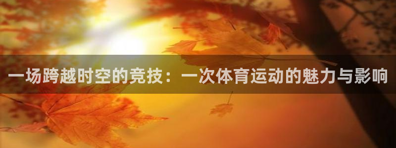 尊龙官网下载平台注册：一场跨越时空的竞技：一次体育运